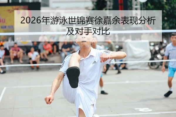 2026年游泳世锦赛徐嘉余表现分析及对手对比