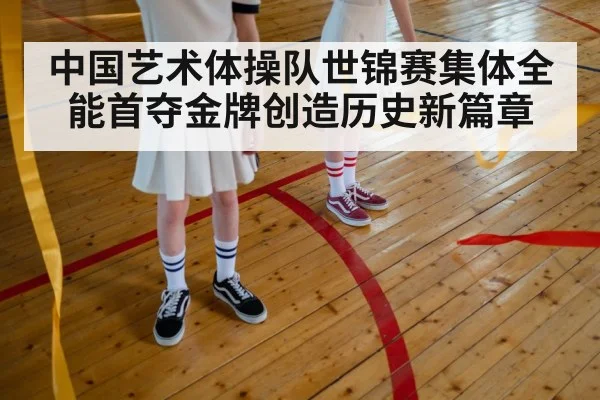 中国艺术体操队世锦赛集体全能首夺金牌创造历史新篇章